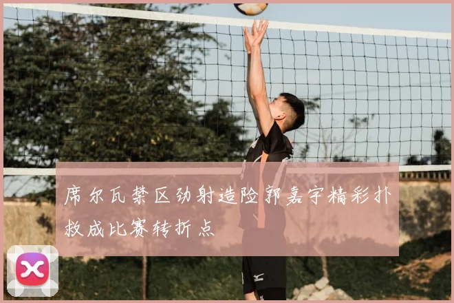 席尔瓦禁区劲射造险郭嘉宇精彩扑救成比赛转折点
