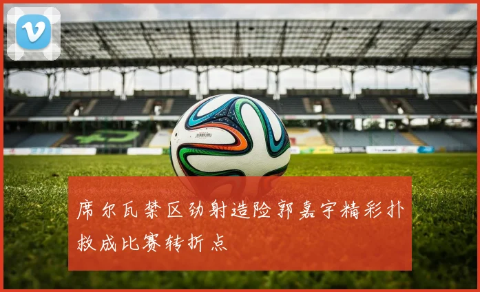 席尔瓦禁区劲射造险郭嘉宇精彩扑救成比赛转折点