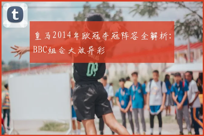 皇马2014年欧冠夺冠阵容全解析：BBC组合大放异彩